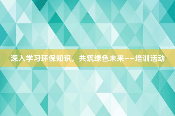 深入学习环保知识，共筑绿色未来——培训活动