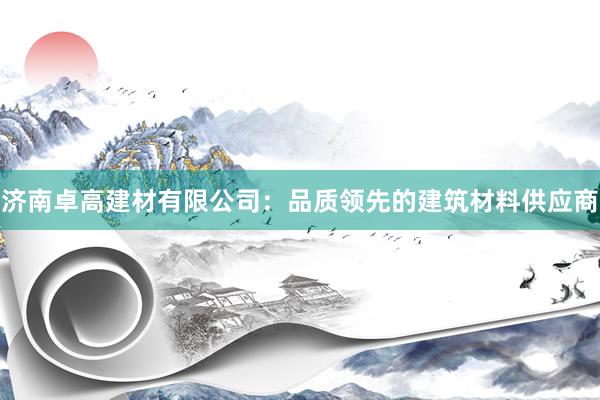 济南卓高建材有限公司：品质领先的建筑材料供应商