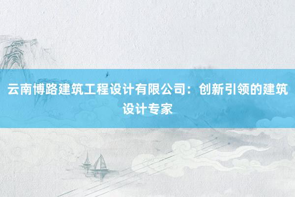 云南博路建筑工程设计有限公司：创新引领的建筑设计专家