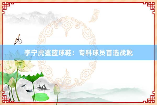 李宁虎鲨篮球鞋：专科球员首选战靴